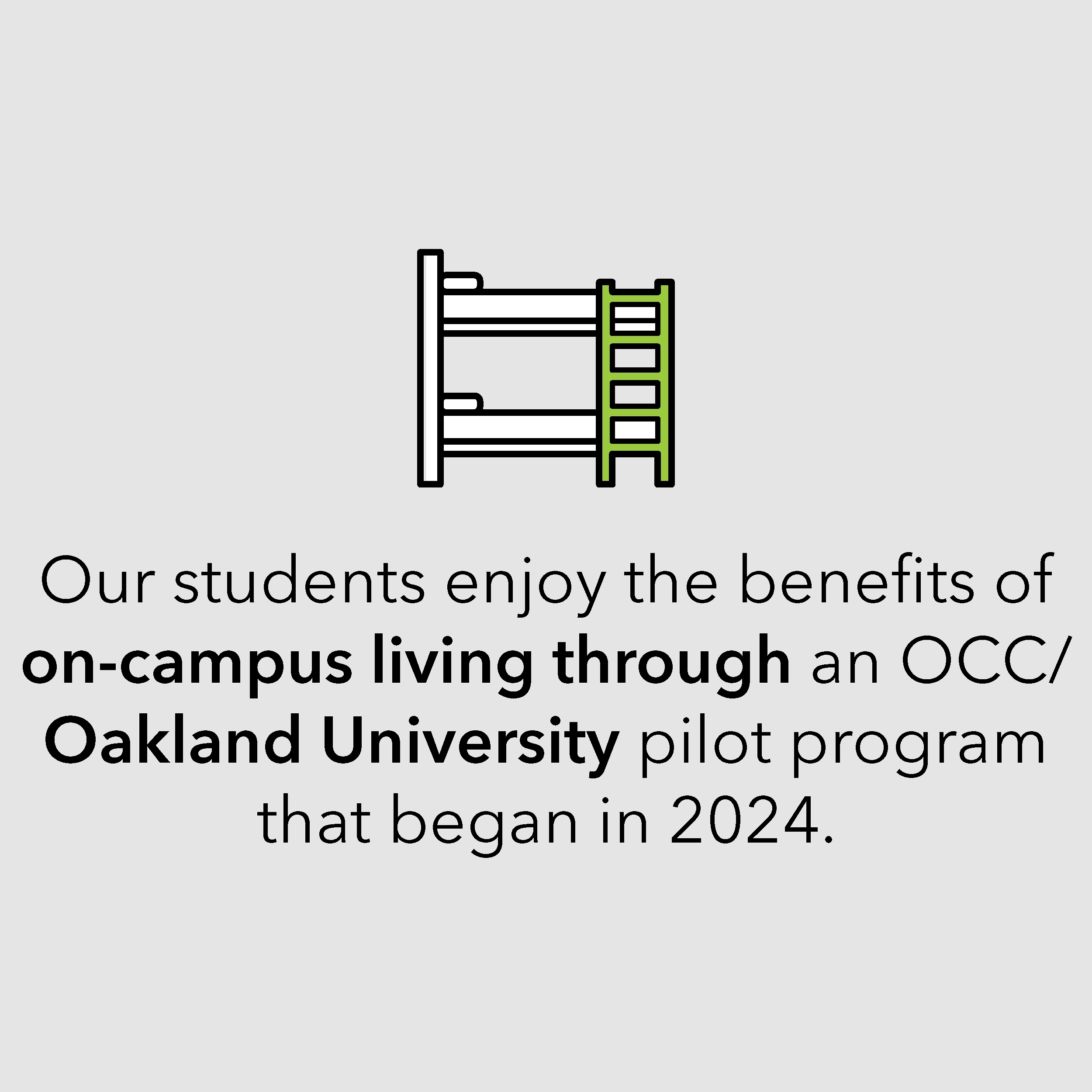 Our students enjoy the benefits of on-campus living through an OCC/ Oakland University pilot program that began in 2024.